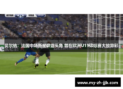 贝尔纳：法国中场新星崭露头角 曾在欧洲U19锦标赛大放异彩