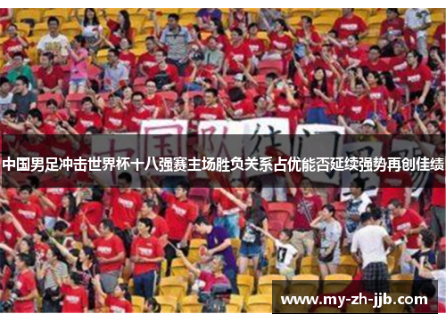 中国男足冲击世界杯十八强赛主场胜负关系占优能否延续强势再创佳绩 中国男足冲击世界杯十八强赛主场胜负关系占优能否延续强势再创佳绩